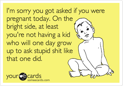 I'm sorry you got asked if you were pregnant today. On the
bright side, at least
you're not having a kid
who will one day grow
up to ask stupid shit like
that one did.