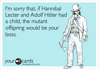I'm sorry that, if Hannibal
Lecter and Adolf Hitler had
a child, the mutant
offspring would be your
boss.