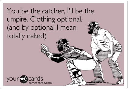 You be the catcher, I'll be the umpire. Clothing optional.(and by optional I meantotally naked)