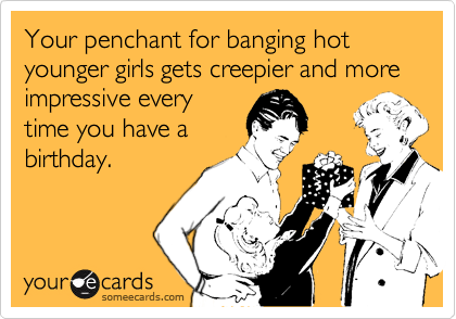 Your penchant for banging hot younger girls gets creepier and more impressive every
time you have a
birthday.