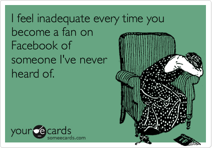I feel inadequate every time you become a fan onFacebook ofsomeone I've neverheard of.