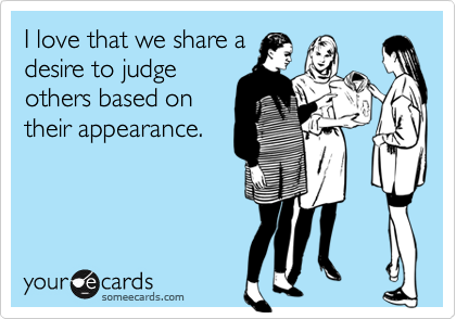 I love that we share a
desire to judge
others based on
their appearance.