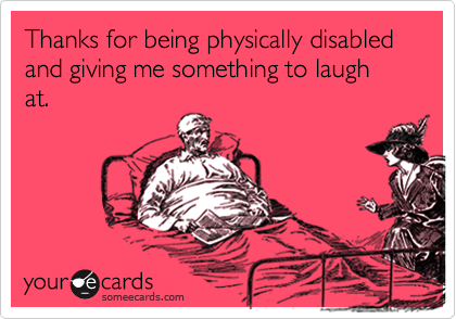 Thanks for being physically disabled and giving me something to laugh at.