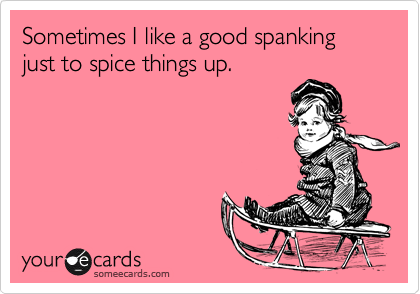 Sometimes I like a good spanking just to spice things up.