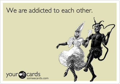We are addicted to each other.