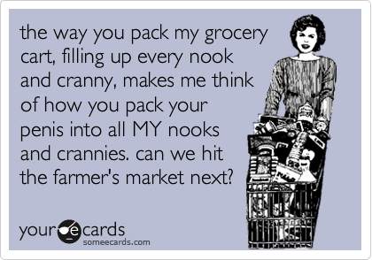 the way you pack my grocerycart, filling up every nookand cranny, makes me thinkof how you pack yourpenis into all MY nooksand crannies. can we hitthe farmer's market next?