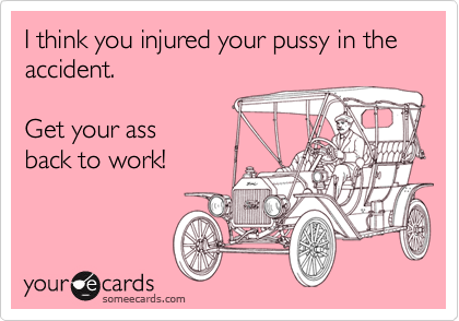 I think you injured your pussy in the accident.Get your assback to work!
