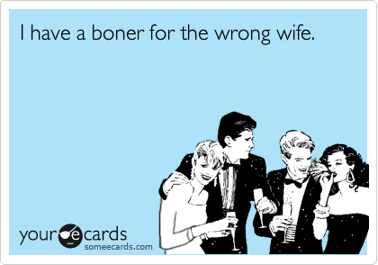 I have a boner for the wrong wife.