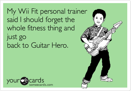 My Wii Fit personal trainersaid I should forget thewhole fitness thing andjust goback to Guitar Hero.