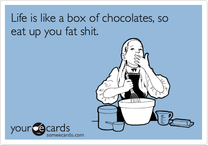 Life is like a box of chocolates, so eat up you fat shit.