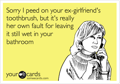 Sorry I peed on your ex-girlfriend's toothbrush, but it's really
her own fault for leaving
it still wet in your
bathroom