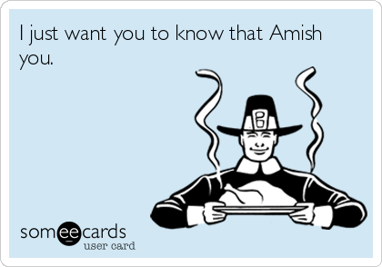 I just want you to know that Amish
you.