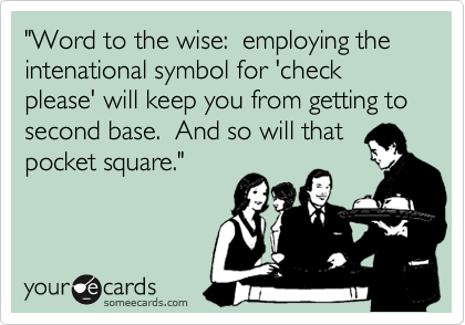 "Word to the wise:  employing the intenational symbol for 'check please' will keep you from getting to second base.  And so will that
pocket square." 