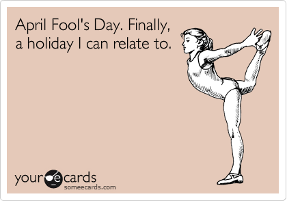 April Fool's Day. Finally,
a holiday I can relate to. 