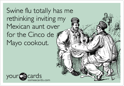 Swine flu totally has me
rethinking inviting my
Mexican aunt over
for the Cinco de
Mayo cookout.