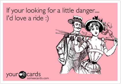 If your looking for a little danger.... I'd love a ride :)
