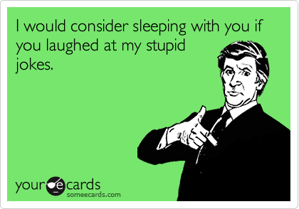 I would consider sleeping with you if you laughed at my stupid
jokes.