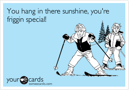 You hang in there sunshine, you're friggin special!