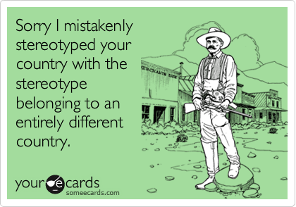Sorry I mistakenly stereotyped your country with the stereotypebelonging to anentirely differentcountry.