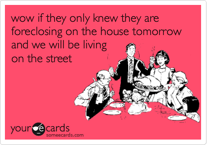 wow if they only knew they are foreclosing on the house tomorrow and we will be livingon the street
