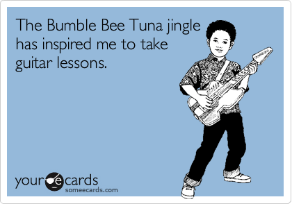 The Bumble Bee Tuna jingle
has inspired me to take
guitar lessons.