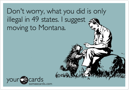 Don't worry, what you did is only illegal in 49 states. I suggest
moving to Montana.