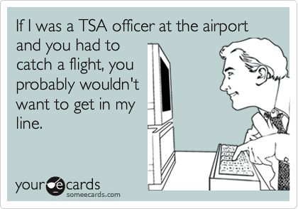 If I was a TSA officer at the airport and you had to
catch a flight, you
probably wouldn't
want to get in my
line.