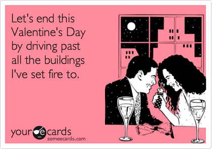 Let's end this
Valentine's Day 
by driving past 
all the buildings 
I've set fire to.