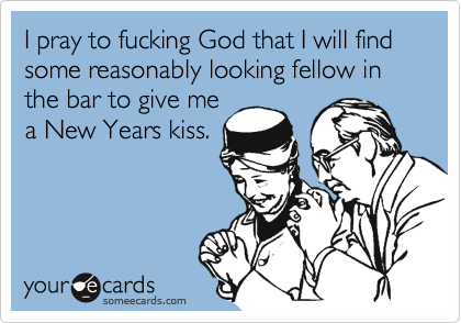 I pray to fucking God that I will find some reasonably looking fellow in the bar to give me
a New Years kiss.