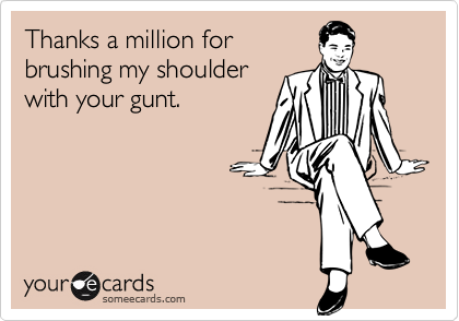 Thanks a million for
brushing my shoulder
with your gunt.