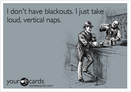 I don't have blackouts. I just take
loud, vertical naps.