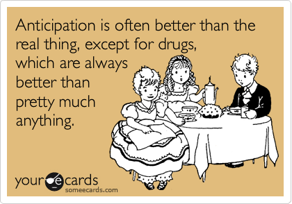 Anticipation is often better than the real thing, except for drugs,
which are always
better than
pretty much
anything.
