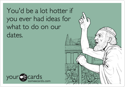 You'd be a lot hotter if
you ever had ideas for
what to do on our
dates.