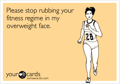 Please stop rubbing your
fitness regime in my
overweight face.