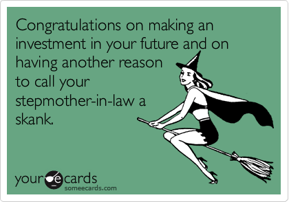 Congratulations on making an investment in your future and on having another reason
to call your
stepmother-in-law a
skank.