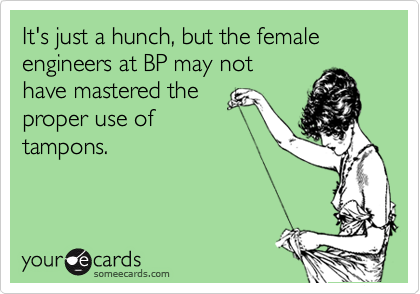 It's just a hunch, but the female engineers at BP may not
have mastered the 
proper use of
tampons.