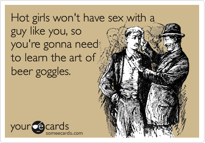 Hot girls won't have sex with a
guy like you, so
you're gonna need
to learn the art of
beer goggles.