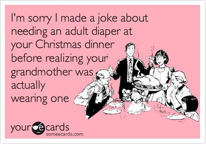 I'm sorry I made a joke about needing an adult diaper atyour Christmas dinnerbefore realizing yourgrandmother wasactuallywearing one