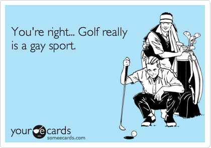 You're right... Golf reallyis a gay sport.