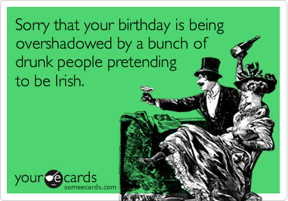 Sorry that your birthday is being overshadowed by a bunch of
drunk people pretending
to be Irish.