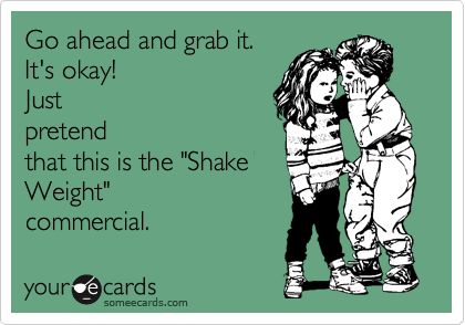 Go ahead and grab it.
It's okay!
Just
pretend
that this is the "Shake
Weight"
commercial.