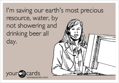 I'm saving our earth's most precious
resource, water, by 
not showering and
drinking beer all
day.