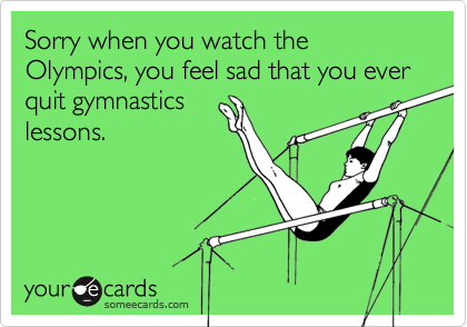 Sorry when you watch the Olympics, you feel sad that you ever quit gymnasticslessons.
