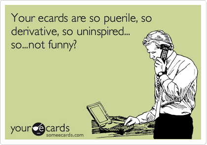 Your ecards are so puerile, so derivative, so uninspired...
so...not funny?