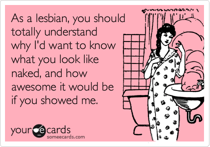As a lesbian, you should
totally understand
why I'd want to know
what you look like
naked, and how
awesome it would be
if you showed me.