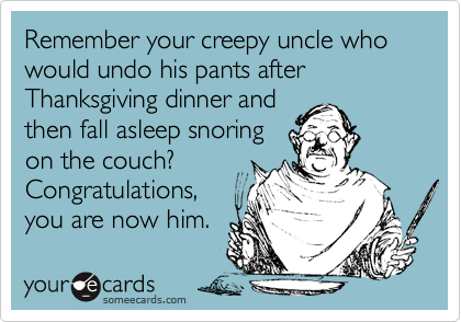 Remember your creepy uncle who would undo his pants after Thanksgiving dinner and
then fall asleep snoring
on the couch? 
Congratulations,
you are now him.