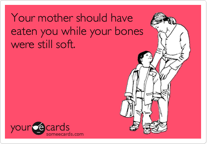 Your mother should have
eaten you while your bones
were still soft.