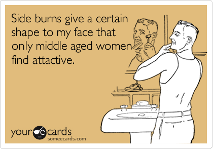 Side burns give a certain
shape to my face that
only middle aged women
find attactive.