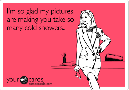 I'm so glad my picturesare making you take somany cold showers...