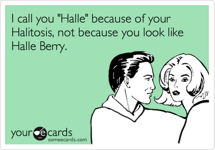 I call you "Halle" because of your Halitosis, not because you look like Halle Berry.